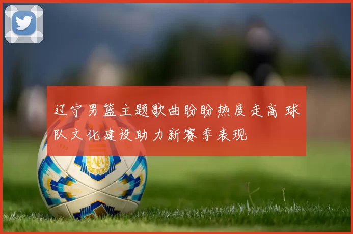 辽宁男篮主题歌曲盼盼热度走高 球队文化建设助力新赛季表现