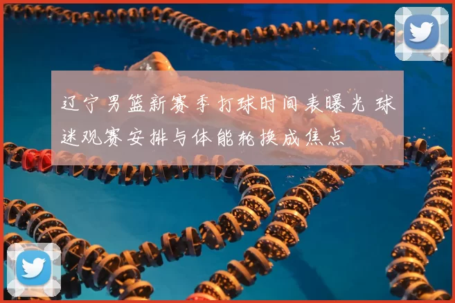 辽宁男篮新赛季打球时间表曝光 球迷观赛安排与体能轮换成焦点