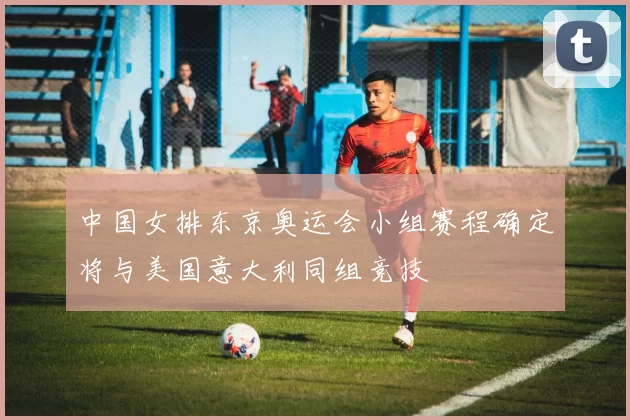 中国女排东京奥运会小组赛程确定将与美国意大利同组竞技