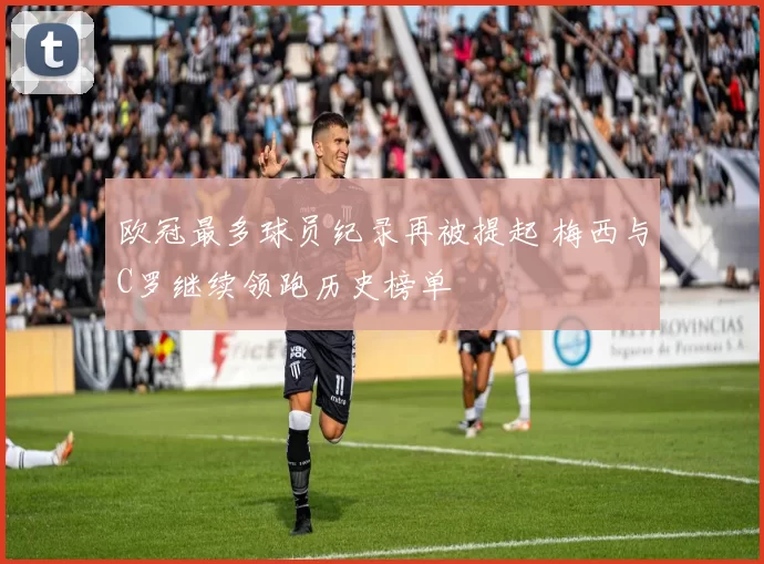 欧冠最多球员纪录再被提起 梅西与C罗继续领跑历史榜单
