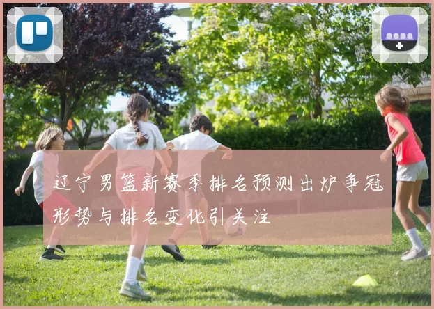 辽宁男篮新赛季排名预测出炉争冠形势与排名变化引关注