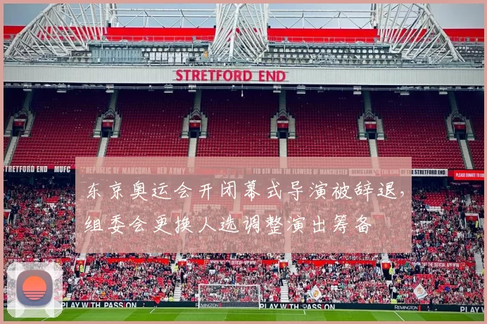 东京奥运会开闭幕式导演被辞退，组委会更换人选调整演出筹备