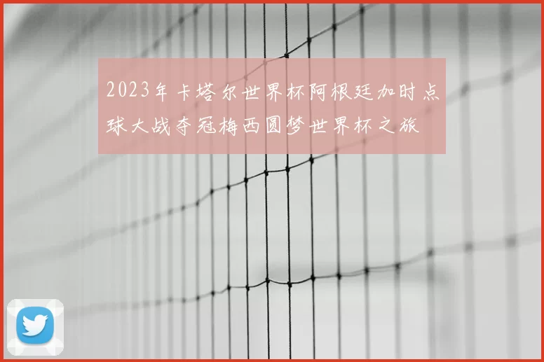 2023年卡塔尔世界杯阿根廷加时点球大战夺冠梅西圆梦世界杯之旅
