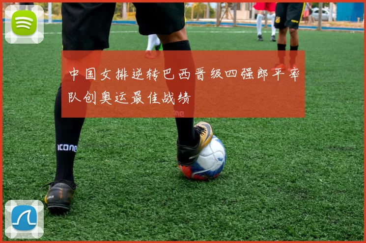 中国女排逆转巴西晋级四强郎平率队创奥运最佳战绩