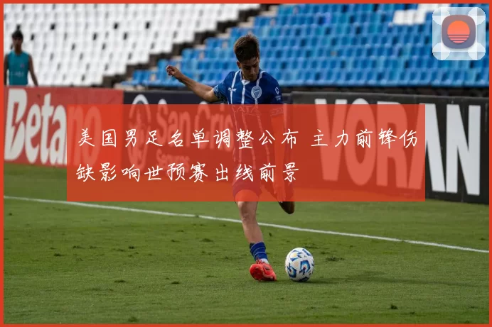 美国男足名单调整公布 主力前锋伤缺影响世预赛出线前景
