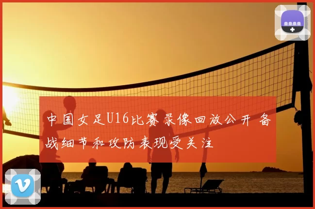 中国女足U16比赛录像回放公开 备战细节和攻防表现受关注