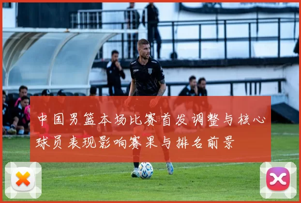 中国男篮本场比赛首发调整与核心球员表现影响赛果与排名前景