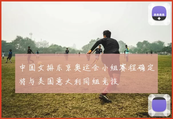 中国女排东京奥运会小组赛程确定将与美国意大利同组竞技