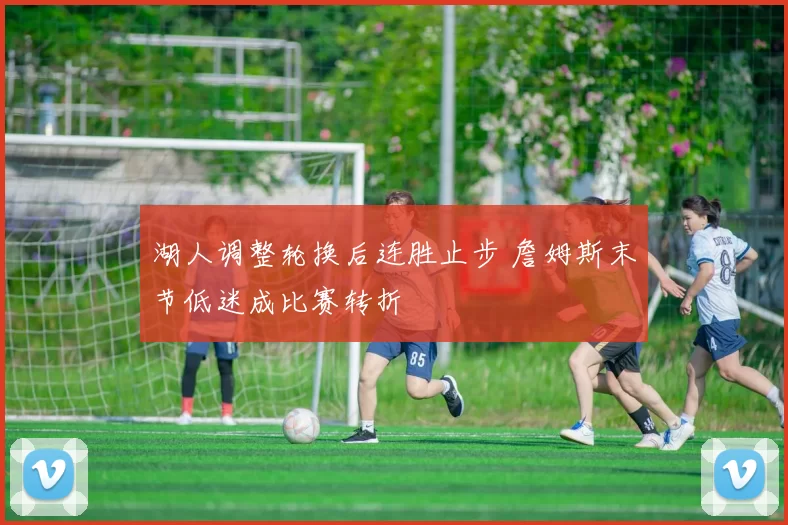 湖人调整轮换后连胜止步 詹姆斯末节低迷成比赛转折