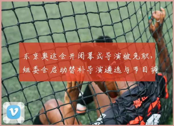 东京奥运会开闭幕式导演被免职，组委会启动替补导演遴选与节目调整