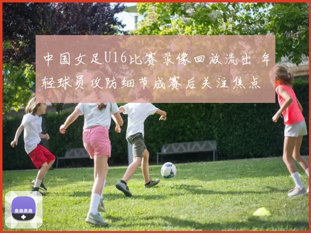 中国女足U16比赛录像回放流出 年轻球员攻防细节成赛后关注焦点