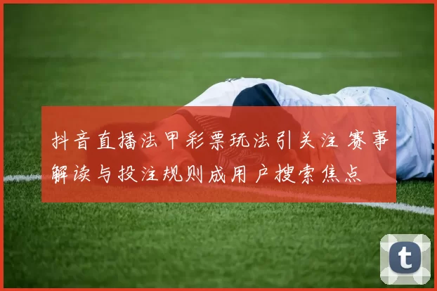 抖音直播法甲彩票玩法引关注 赛事解读与投注规则成用户搜索焦点