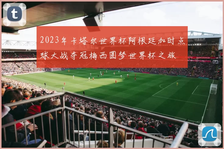 2023年卡塔尔世界杯阿根廷加时点球大战夺冠梅西圆梦世界杯之旅