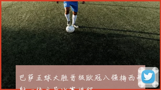 巴萨五球大胜晋级欧冠八强梅西两射一传主导比赛进程