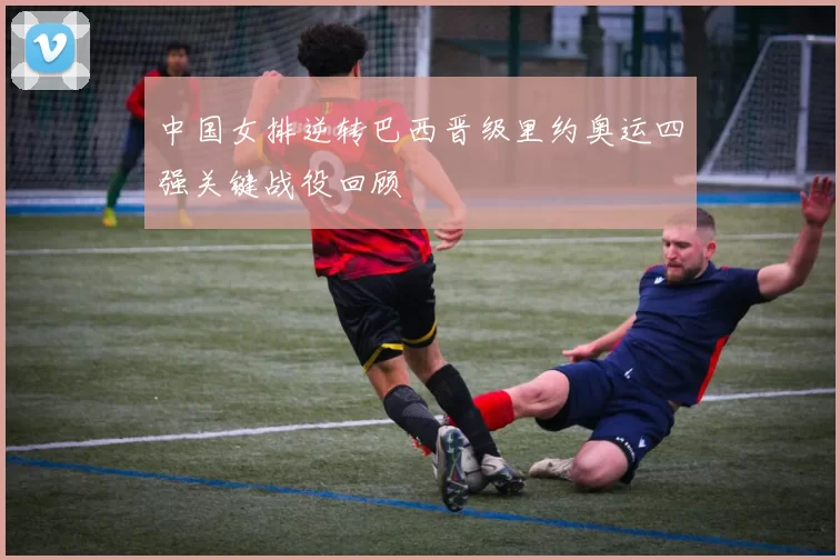 中国女排逆转巴西晋级里约奥运四强关键战役回顾