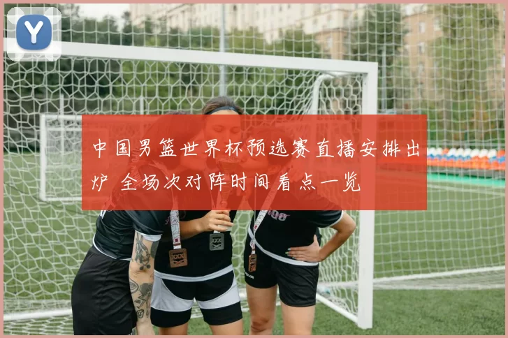 中国男篮世界杯预选赛直播安排出炉 全场次对阵时间看点一览