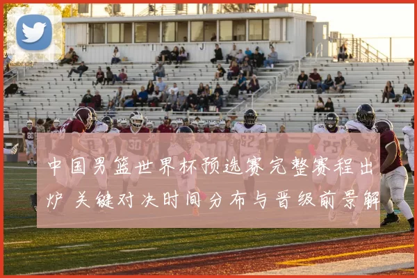 中国男篮世界杯预选赛完整赛程出炉 关键对决时间分布与晋级前景解析