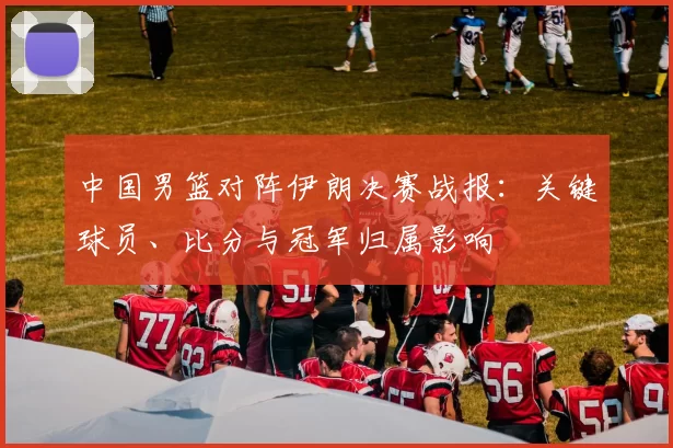 中国男篮对阵伊朗决赛战报：关键球员、比分与冠军归属影响