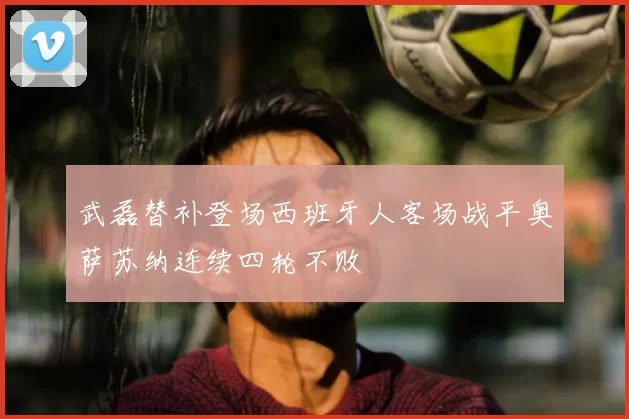 武磊替补登场西班牙人客场战平奥萨苏纳连续四轮不败