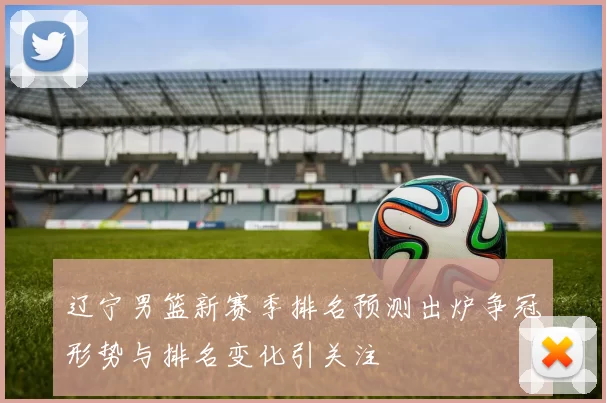 辽宁男篮新赛季排名预测出炉争冠形势与排名变化引关注