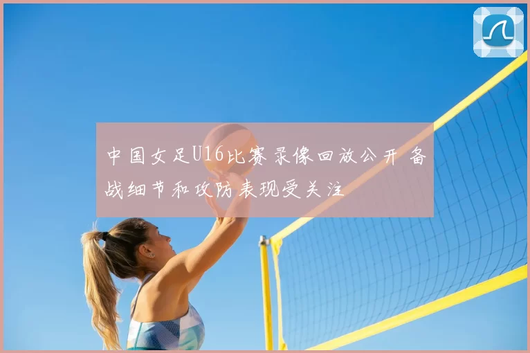 中国女足U16比赛录像回放公开 备战细节和攻防表现受关注