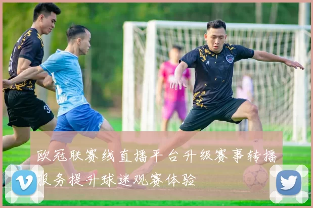 欧冠联赛线直播平台升级赛事转播服务提升球迷观赛体验