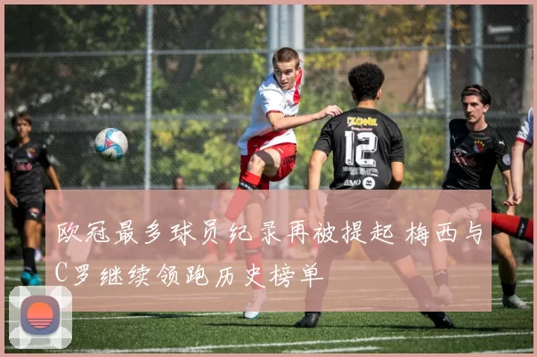 欧冠最多球员纪录再被提起 梅西与C罗继续领跑历史榜单