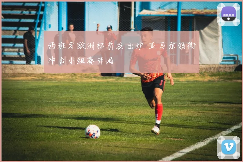 西班牙欧洲杯首发出炉 亚马尔领衔冲击小组赛开局