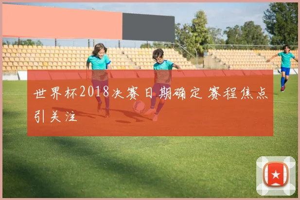 世界杯2018决赛日期确定 赛程焦点引关注