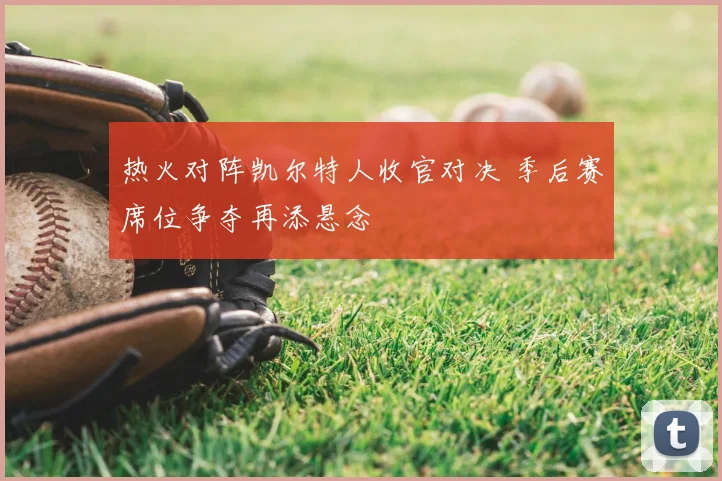 热火对阵凯尔特人收官对决 季后赛席位争夺再添悬念