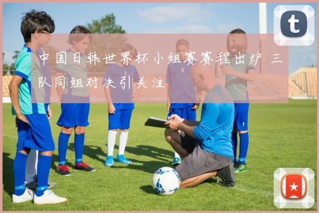 中国日韩世界杯小组赛赛程出炉 三队同组对决引关注