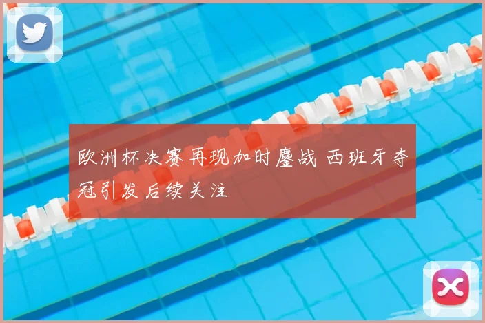 欧洲杯决赛再现加时鏖战 西班牙夺冠引发后续关注