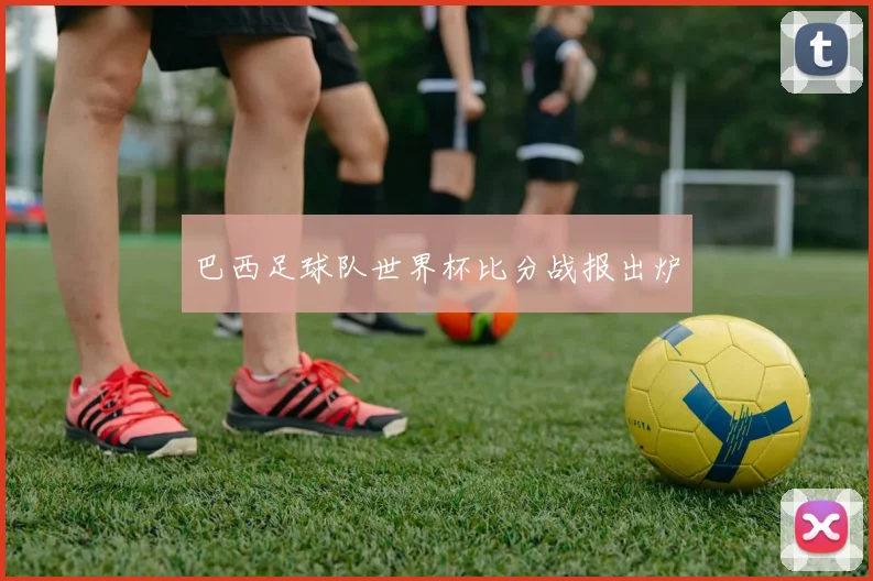 巴西足球队世界杯比分战报出炉