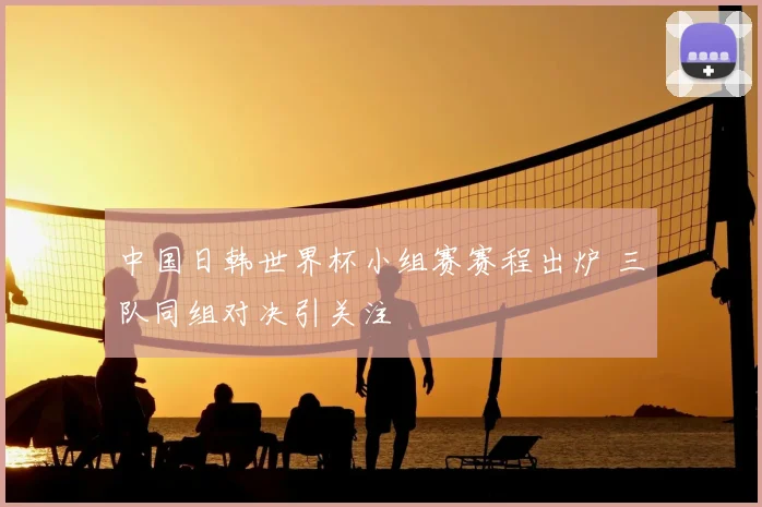 中国日韩世界杯小组赛赛程出炉 三队同组对决引关注