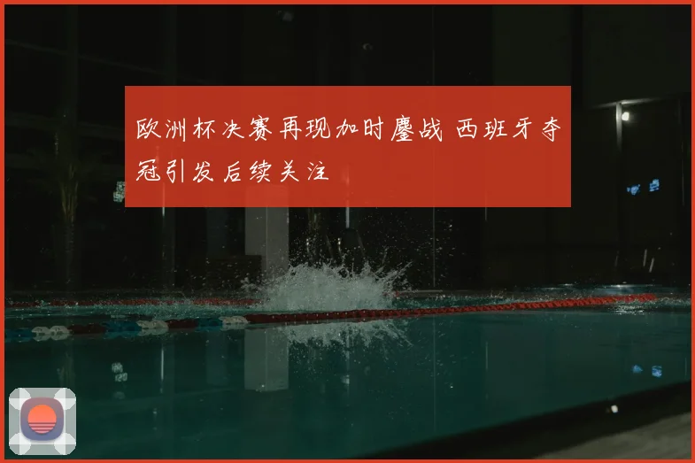 欧洲杯决赛再现加时鏖战 西班牙夺冠引发后续关注