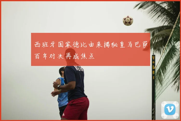 西班牙国家德比由来揭秘皇马巴萨百年对决再成焦点